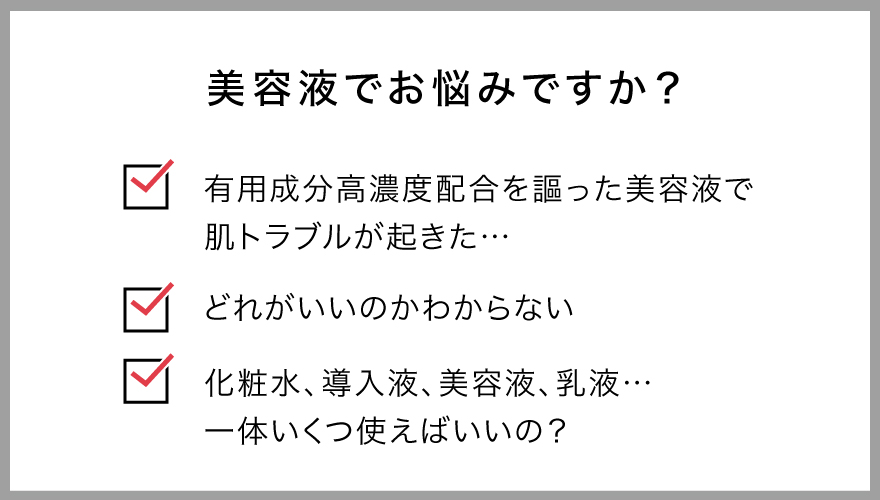 美容液でお悩みですか？有用成分高濃度配合を謳った美容液で肌トラブルが起きた、どれがいいのかわからない、化粧水・導入液・美容液・乳液…一体いくつ使えばいいの？
